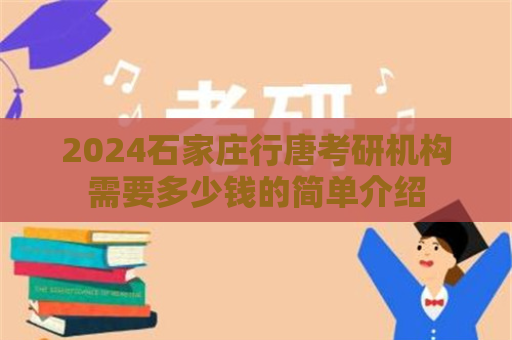 2024石家庄行唐考研机构需要多少钱的简单介绍