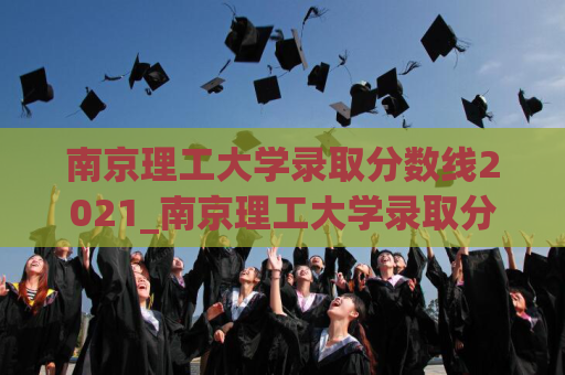 南京理工大学录取分数线2021_南京理工大学录取分数线2023安徽