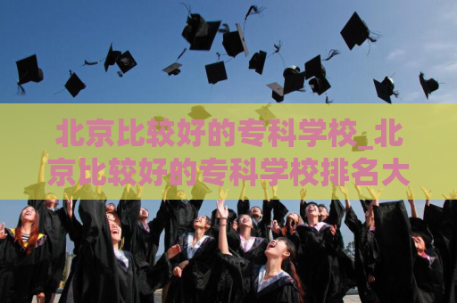 北京比较好的专科学校_北京比较好的专科学校排名大学