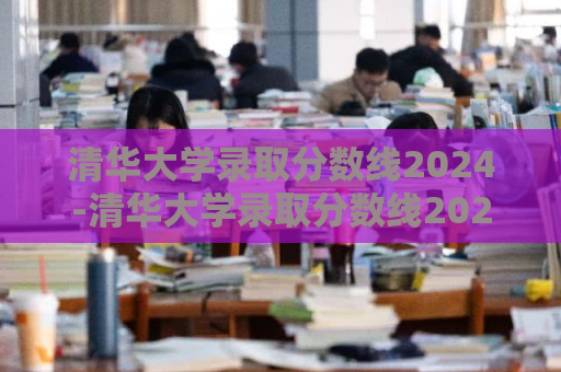 清华大学录取分数线2024-清华大学录取分数线2024江苏